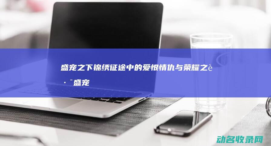 盛宠之下 锦绣征途中的爱恨情仇与荣耀之路 (盛宠之下锦绣小说)