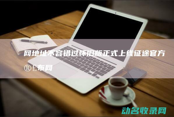 网地址不容错过 怀旧版正式上线 征途 官方宣布 (网络地址不对怎么办)