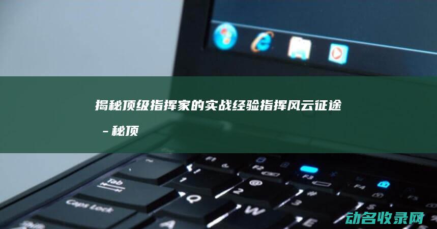 揭秘顶级指挥家的实战经验 指挥风云 征途 (揭秘顶级指挥是谁)
