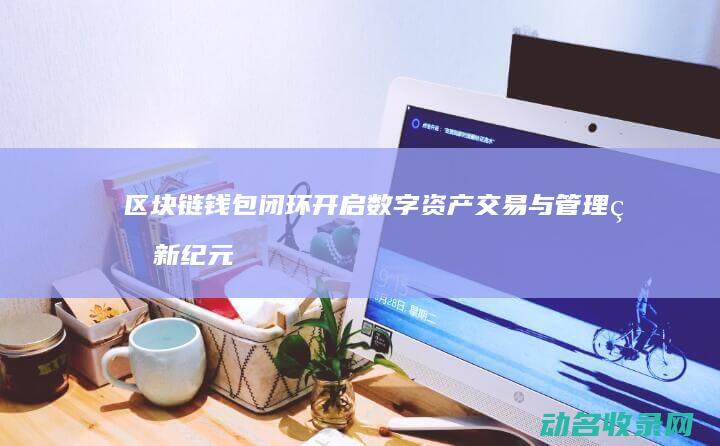 区块链钱包闭环 开启数字资产交易与管理的新纪元 (区块链钱包从入门到精通)